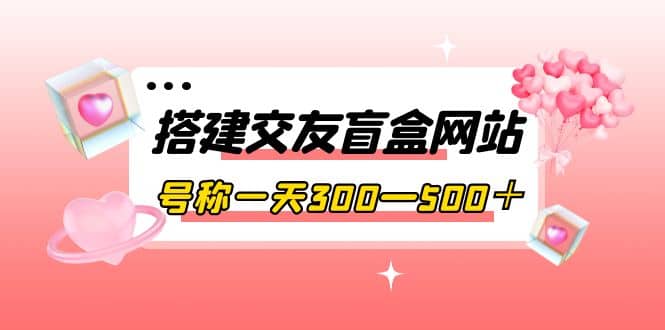 搭建交友盲盒网站，号称一天300—500＋【源码+教程】-温馨分享网