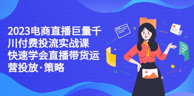 2023电商直播巨量千川付费投流实战课，快速学会直播带货运营投放·策略-温馨分享网