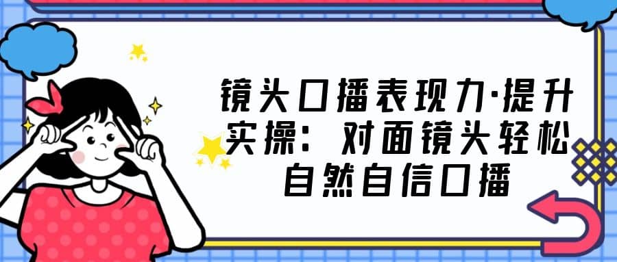 镜头口播表现力·提升实操：对面镜头轻松自然自信口播（23节课）-温馨分享网