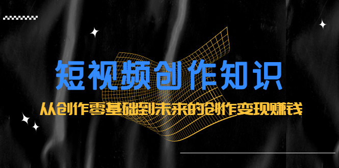 短视频创作知识：从创作零基础到未来的创作变现赚钱-温馨分享网