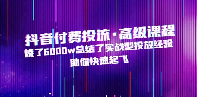 抖音付费投流·高级课程，烧了6000w总结了实战型投放经验，助你快速起飞-温馨分享网