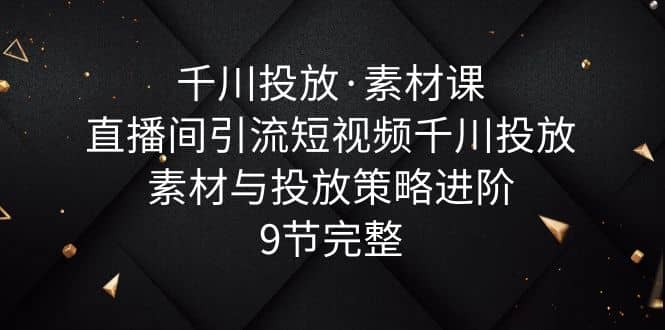 千川投放·素材课：直播间引流短视频千川投放素材与投放策略进阶，9节完整-温馨分享网