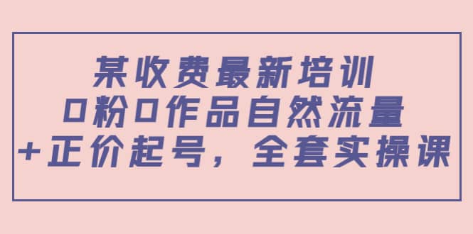 某收费最新培训：0粉0作品自然流量+正价起号，全套实操课-温馨分享网