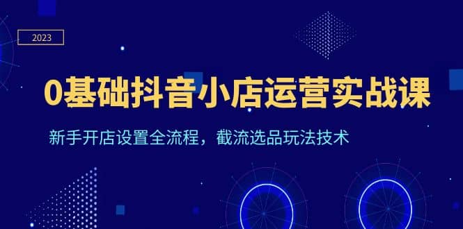0基础抖音小店运营实战课，新手开店设置全流程，截流选品玩法技术-温馨分享网