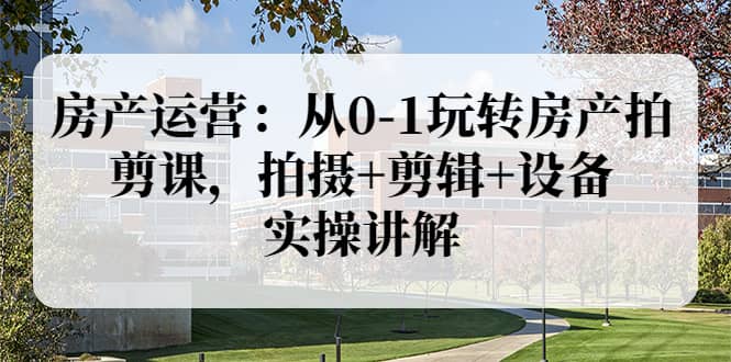 房产运营：从0-1玩转房产拍剪课，拍摄+剪辑+设备，实操讲解（价值899）-温馨分享网