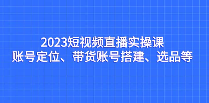 2023短视频直播实操课，账号定位、带货账号搭建、选品等-温馨分享网