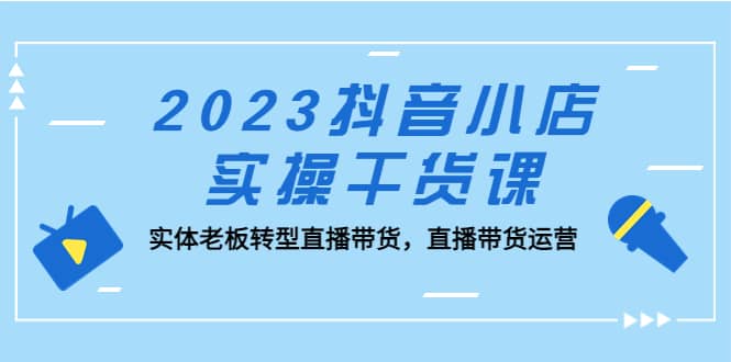 2023抖音小店实操干货课：实体老板转型直播带货，直播带货运营-温馨分享网