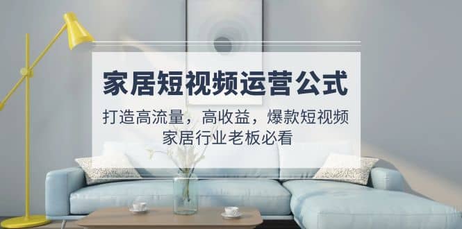 家居短视频运营公式：打造高流量，高收益，爆款短视频 家居行业老板必看-温馨分享网