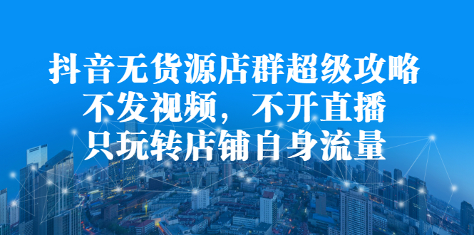 抖音无货源店群超级攻略：不发视频，不开直播，只玩转店铺自身流量-温馨分享网