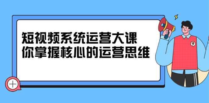 短视频系统运营大课，你掌握核心的运营思维 价值7800元-温馨分享网