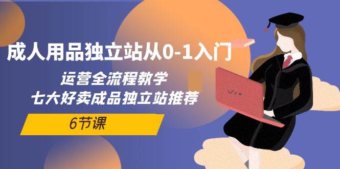 成人用品独立站从0-1入门，运营全流程教学，七大好卖成品独立站推荐-6节课-温馨分享网