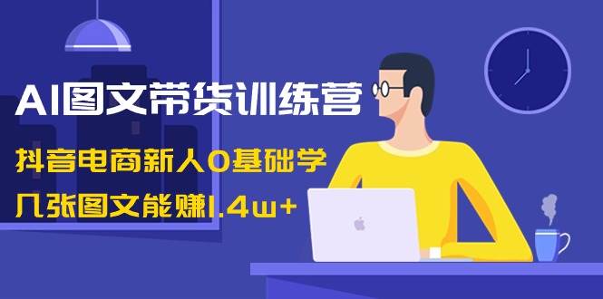 AI图文带货训练营：抖音电商新人0基础学，几张图文能赚1.4w+-温馨分享网