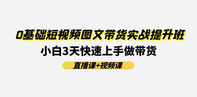 0基础短视频图文带货实战提升班(直播课+视频课)：小白3天快速上手做带货-温馨分享网