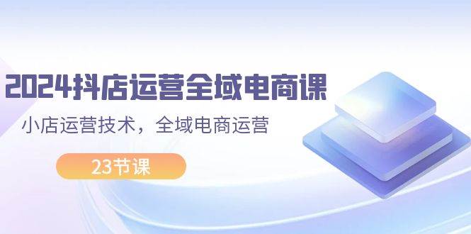 2024抖店运营-全域电商课，小店运营技术，全域电商运营（23节课）-温馨分享网