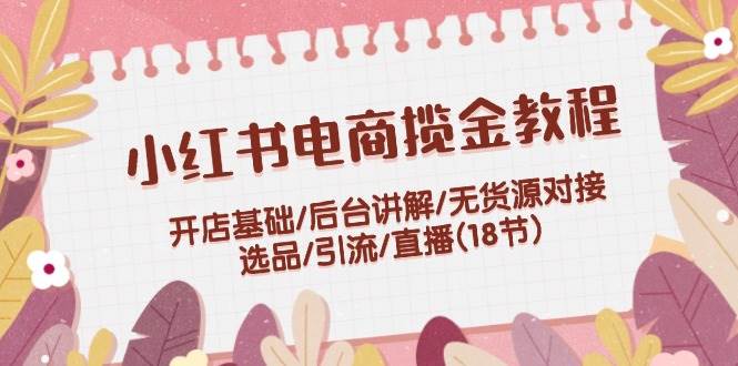小红书电商揽金教程：开店基础/后台讲解/无货源对接/选品/引流/直播(18节)-温馨分享网