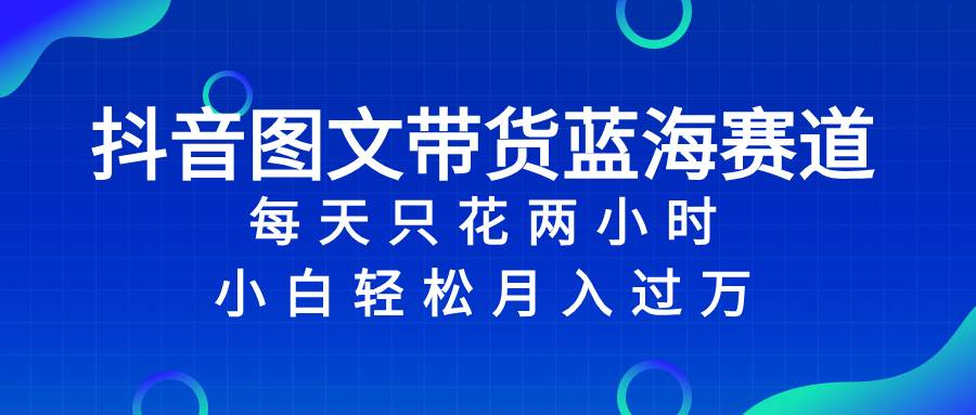 抖音图文带货蓝海赛道，每天只花2小时，小白轻松过万-温馨分享网
