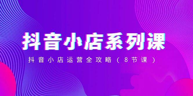 抖音小店-系列课，抖音小店运营全攻略（8节课）-温馨分享网