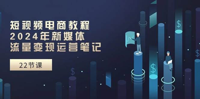 短视频电商教程：2024年新媒体流量变现运营笔记（25节课）-温馨分享网