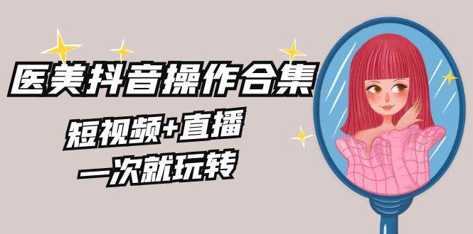 美业全干货·生美·医美抖音操作合集，短视频+直播，一次就玩转-温馨分享网
