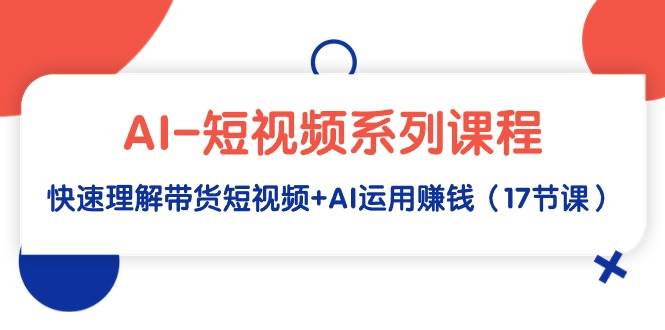 AI-短视频系列课程，快速理解带货短视频+AI运用赚钱（17节课）-温馨分享网