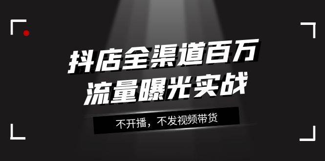 抖店-全渠道百万流量曝光实战，不开播，不发视频带货（16节课）-温馨分享网