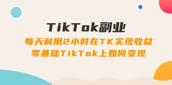 TikTok副业：每天利用2小时在TK实现收益，零基础TikTok上如何变现，34节程-温馨分享网
