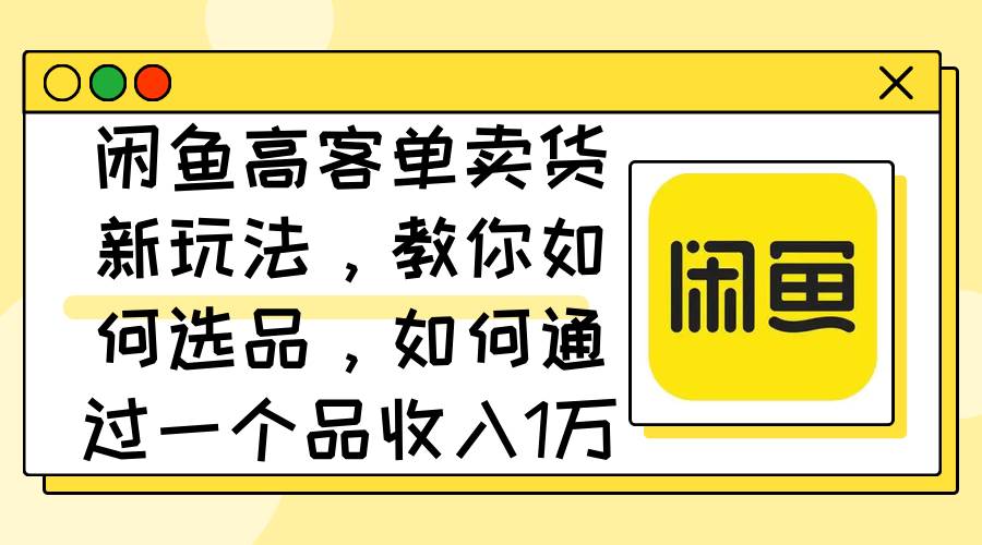 闲鱼高客单卖货新玩法，教你如何选品，如何通过一个品收入1万+-温馨分享网