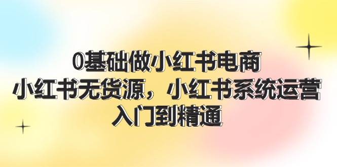 0基础做小红书电商，小红书无货源，小红书系统运营，入门到精通 (70节)-温馨分享网