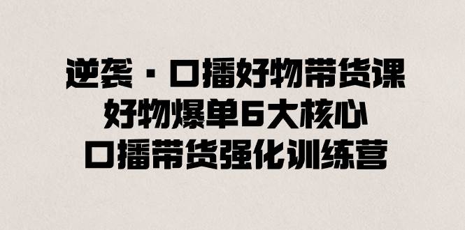 逆袭·口播好物带货课，好物爆单6大核心，口播带货强化训练营-温馨分享网