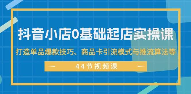 抖音小店0基础起店实操课，打造单品爆款技巧、商品卡引流模式与推流算法等-温馨分享网