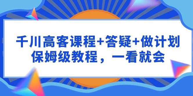 千川 高客课程+答疑+做计划，保姆级教程，一看就会-温馨分享网