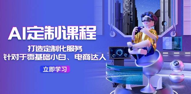 AI-定制课程，打造 定制化服务（针对于零基础小白、电商达人）36节课-温馨分享网