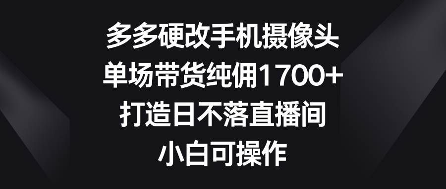 多多硬改手机摄像头，单场带货纯佣1700+，打造日不落直播间，小白可操作-温馨分享网