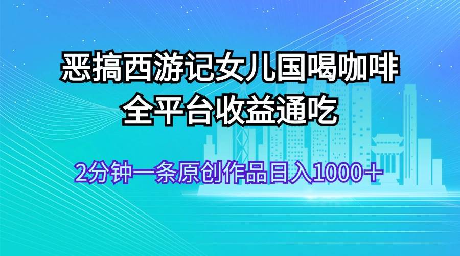 恶搞西游记女儿国喝咖啡 全平台收益通吃 2分钟一条原创作品日入1000＋-温馨分享网