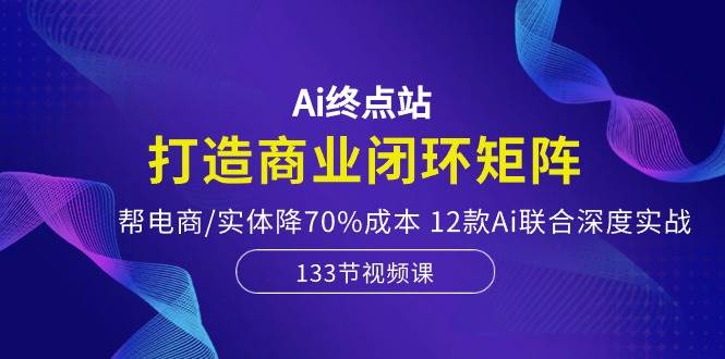 Ai终点站，打造商业闭环矩阵，帮电商/实体降70%成本，12款Ai联合深度实战-温馨分享网
