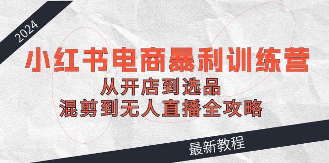 2024小红书电商暴利训练营：从开店到选品，混剪到无人直播全攻略-温馨分享网