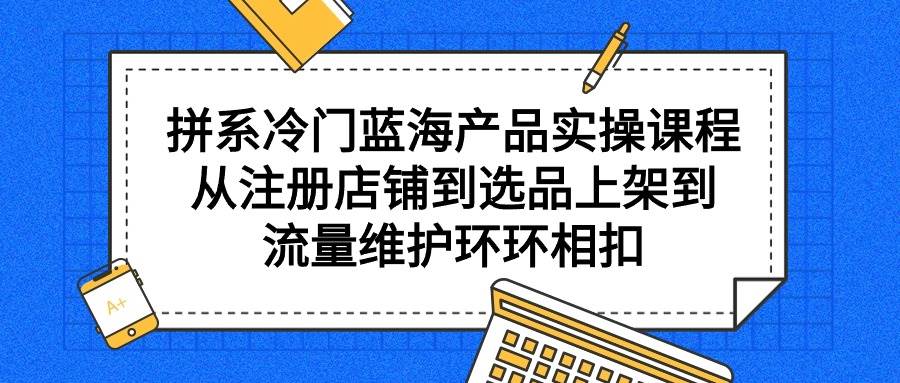 拼系冷门蓝海产品实操课程，从注册店铺到选品上架到流量维护环环相扣-温馨分享网