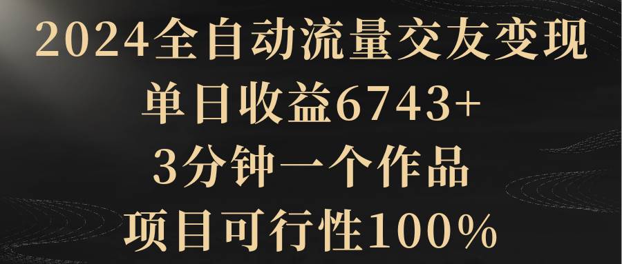 2024全自动流量交友变现，单日收益6743+，3分钟一个作品，项目可行性100%-温馨分享网