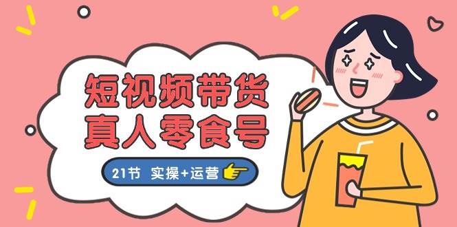 短视频带货真人零食号：更全面的零食带货教程：21节 实操+运营-温馨分享网