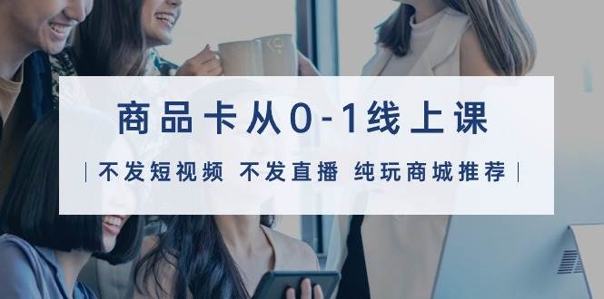 商品卡从0-1线上课（不发短视频 不发直播 纯玩商城推荐）32节课-温馨分享网