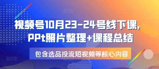 视频号10月23-24号线下课，PPt照片整理+课程总结，包含选品投流短视频等核心内容-温馨分享网