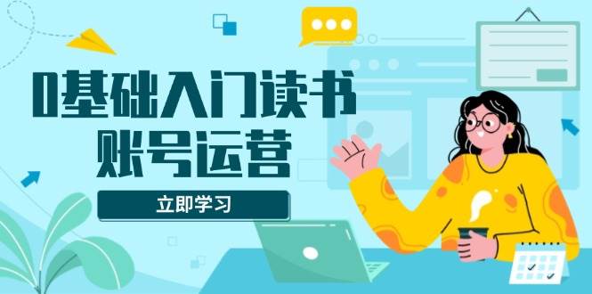 0基础入门读书账号运营，系统课程助你解决素材、流量、变现等难题-温馨分享网