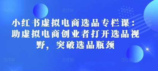 小红书虚拟电商选品专栏课：助虚拟电商创业者打开选品视野，突破选品瓶颈-温馨分享网