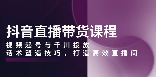 抖音直播带货课程，视频起号与千川投放，话术塑造技巧，打造高效直播间-温馨分享网