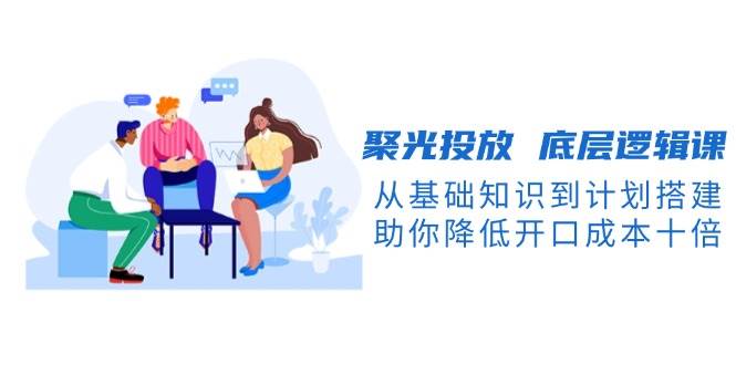 聚光投放底层逻辑课，从基础知识到计划搭建，助你降低开口成本十倍-温馨分享网