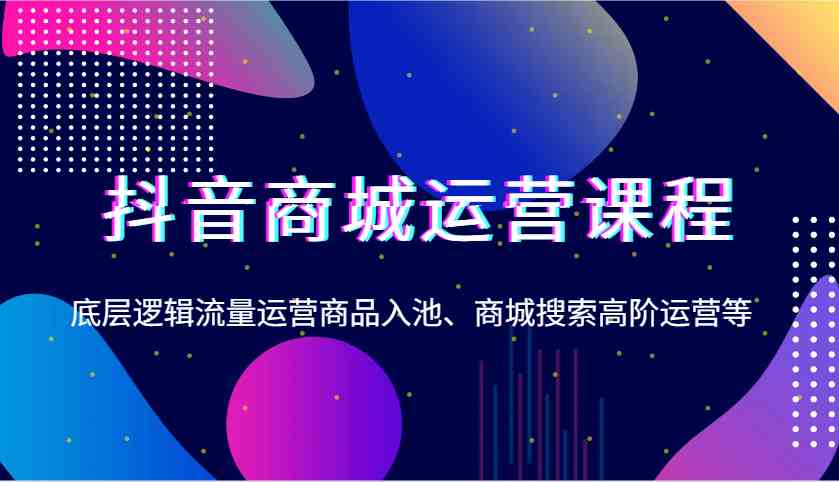 抖音商城运营课程，底层逻辑流量运营商品入池、商城搜索高阶运营等-温馨分享网