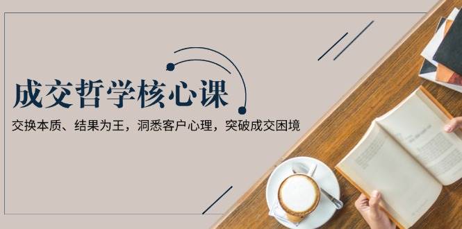 成交哲学课，交换本质、结果为王，洞悉客户心理，突破成交困境-温馨分享网