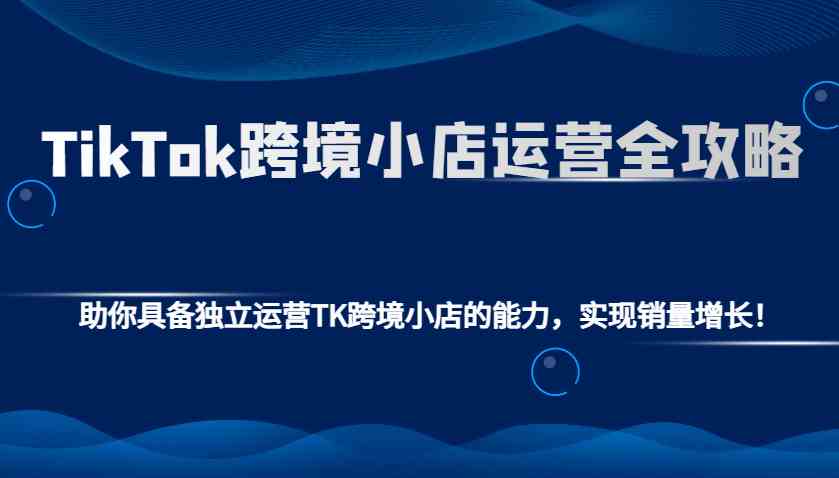 TikTok跨境小店运营全攻略：助你具备独立运营TK跨境小店的能力，实现销量增长！-温馨分享网