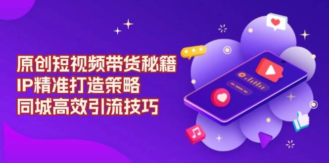 原创短视频带货秘籍，IP精准打造策略，同城高效引流技巧-温馨分享网