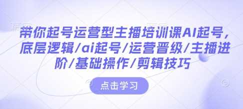 带你起号运营型主播培训课AI起号，底层逻辑/ai起号/运营晋级/主播进阶/基础操作/剪辑技巧-温馨分享网